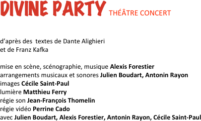DIVINE PARTY THÉÂTRE CONCERT


d’après des  textes de Dante Alighieri  et de Franz Kafka

mise en scène, scénographie, musique Alexis Forestier 
arrangements musicaux et sonores Julien Boudart, Antonin Rayon
images Cécile Saint-Paul  
lumière Matthieu Ferry 
régie son Jean-François Thomelin 
régie vidéo Perrine Cado 
avec Julien Boudart, Alexis Forestier, Antonin Rayon, Cécile Saint-Paul 
